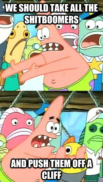 We should take all the shitBoomers and push them off a cliff  Push it somewhere else Patrick