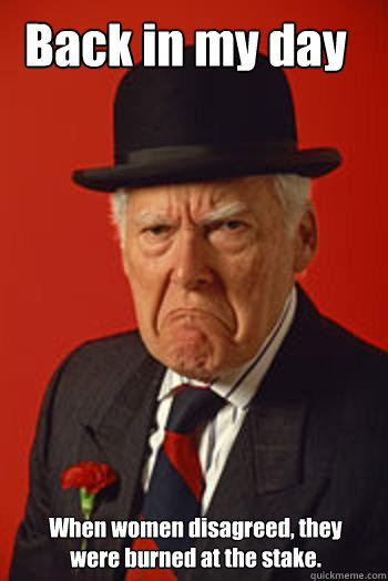 Back in my day When women disagreed, they were burned at the stake.  Pissed old guy