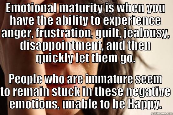 EMOTIONAL MATURITY IS WHEN YOU HAVE THE ABILITY TO EXPERIENCE ANGER, FRUSTRATION, GUILT, JEALOUSY, DISAPPOINTMENT, AND THEN QUICKLY LET THEM GO. PEOPLE WHO ARE IMMATURE SEEM TO REMAIN STUCK IN THESE NEGATIVE EMOTIONS, UNABLE TO BE HAPPY. First World Problems