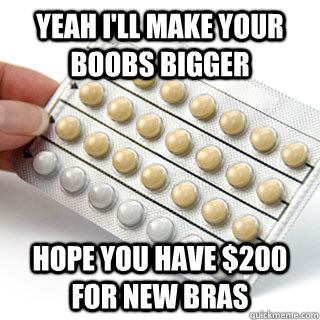 Yeah I'll make your boobs bigger hope you have $200 for new bras  fickle friend birth control