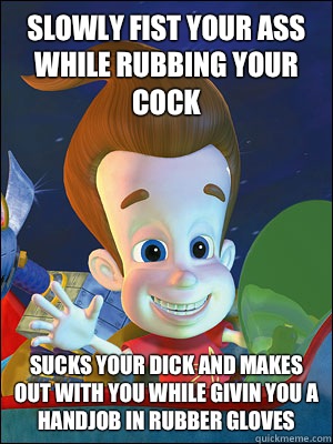 Slowly fist your ass while rubbing your cock Sucks your dick and makes out with you while givin you a handjob in rubber gloves - Slowly fist your ass while rubbing your cock Sucks your dick and makes out with you while givin you a handjob in rubber gloves  Scumbag Jimmy Neutron