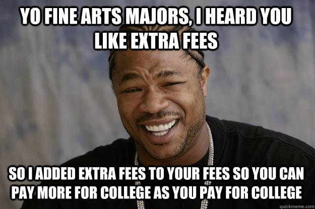 Yo Fine Arts Majors, I heard you like extra fees so I added extra fees to your fees so you can pay more for college as you pay for college  Xzibit meme