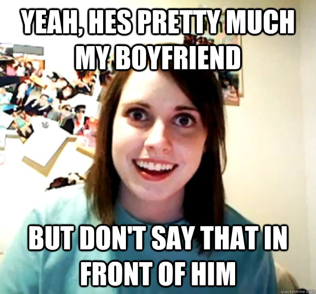 yeah, hes pretty much my boyfriend but don't say that in front of him  Overly Attached Girlfriend