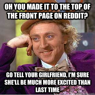 oh you made it to the top of the front page on reddit? go tell your girlfriend, i'm sure she'll be much more excited than last time  Condescending Wonka