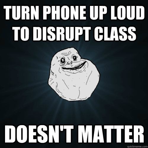 Turn phone up loud to disrupt class Doesn't matter  Forever Alone