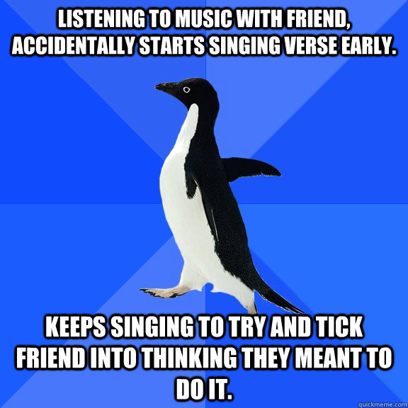 Listening to music with friend, accidentally starts singing verse early. Keeps singing to try and tick friend into thinking they meant to do it.  Socially Awkward Penguin