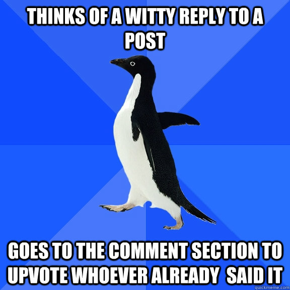 Thinks of a witty reply to a post goes to the comment section to upvote whoever already  said it  Socially Awkward Penguin