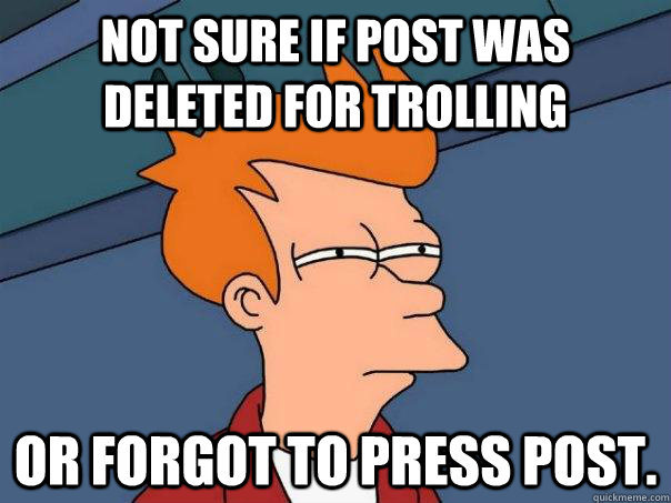 Not sure if post was deleted for trolling Or forgot to press post.  Futurama Fry