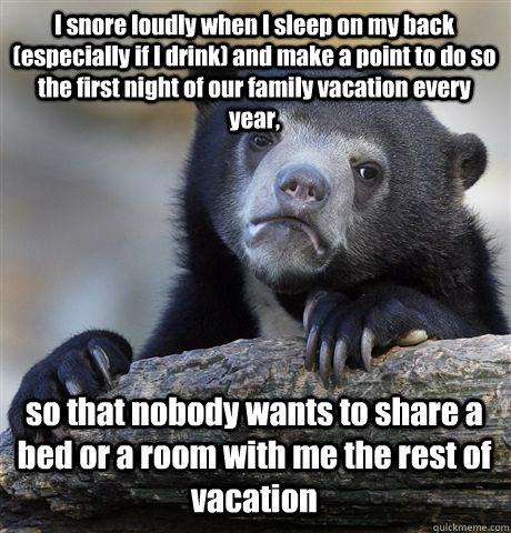 I snore loudly when I sleep on my back (especially if I drink) and make a point to do so the first night of our family vacation every year,  so that nobody wants to share a bed or a room with me the rest of vacation - I snore loudly when I sleep on my back (especially if I drink) and make a point to do so the first night of our family vacation every year,  so that nobody wants to share a bed or a room with me the rest of vacation  Confession Bear