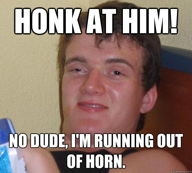 Honk at him! No dude, I'm running out of horn.  10 Guy