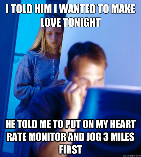 I told him I wanted to make love tonight he told me to put on my heart rate monitor and jog 3 miles first  Sexy redditor wife