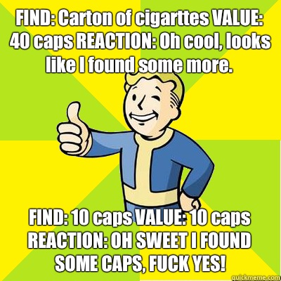FIND: Carton of cigarttes VALUE: 40 caps REACTION: Oh cool, looks like I found some more. FIND: 10 caps VALUE: 10 caps REACTION: OH SWEET I FOUND SOME CAPS, FUCK YES!  Fallout new vegas
