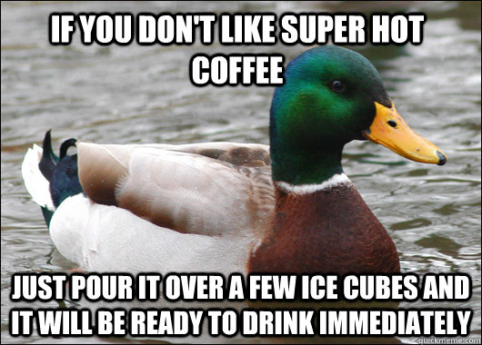 If you don't like super hot coffee Just pour it over a few ice cubes and it will be ready to drink immediately  Actual Advice Mallard