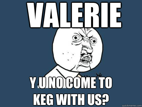 valerie y u no come to
keg with us?  Y U No