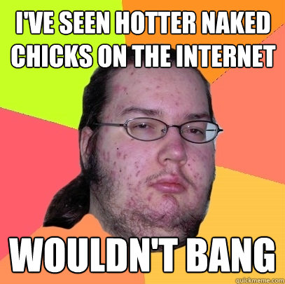 I've seen hotter naked chicks on the internet Wouldn't Bang - I've seen hotter naked chicks on the internet Wouldn't Bang  Butthurt Dweller