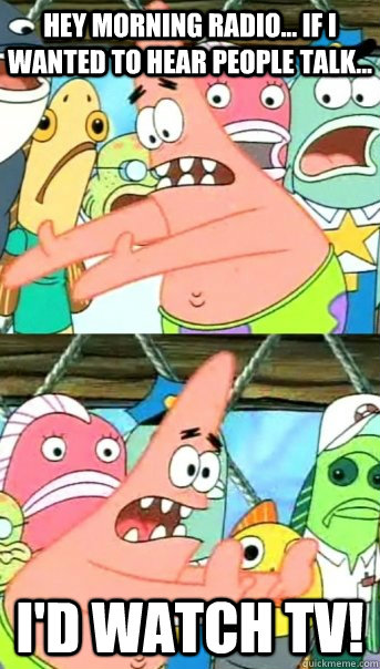 Hey morning radio... if I wanted to hear people talk... I'd watch TV!  Push it somewhere else Patrick
