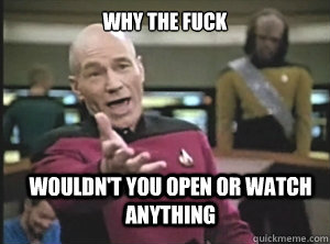 why the fuck wouldn't you open or watch anything  Annoyed Picard