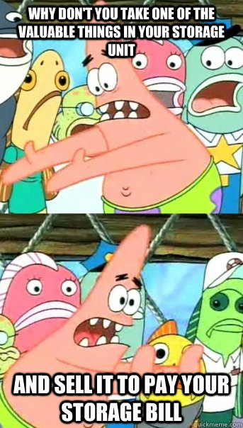 Why don't you take one of the valuable things in your storage unit and sell it to pay your storage bill  Push it somewhere else Patrick