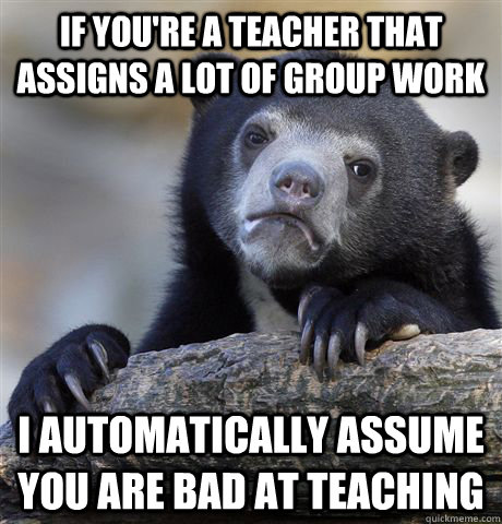 If you're a teacher that assigns a lot of group work I automatically assume you are bad at teaching - If you're a teacher that assigns a lot of group work I automatically assume you are bad at teaching  confessionbear