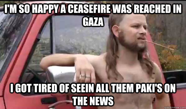 I'm so happy a Ceasefire was reached in gaza I got tired of seein all them paki's on the news   Almost Politically Correct Redneck