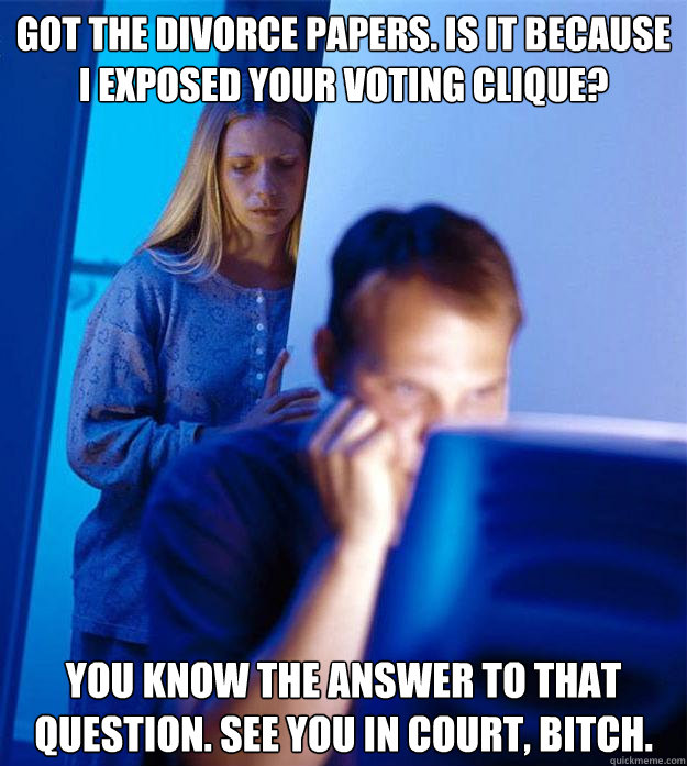 got the divorce papers. is it because  i exposed your voting clique? you know the answer to that question. see you in court, bitch.  Redditors Wife