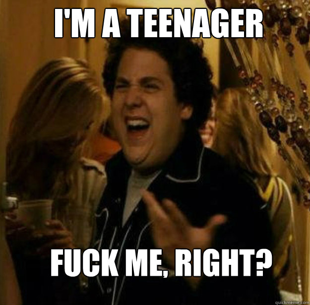 I'm a teenager FUCK ME, RIGHT?  