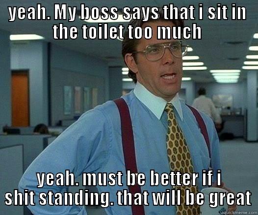 YEAH. MY BOSS SAYS THAT I SIT IN THE TOILET TOO MUCH  YEAH. MUST BE BETTER IF I SHIT STANDING. THAT WILL BE GREAT Office Space Lumbergh