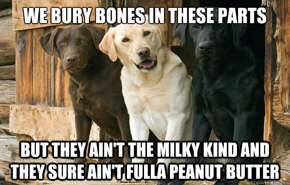 we bury bones in these parts but they ain't the milky kind and they sure ain't fulla peanut butter - we bury bones in these parts but they ain't the milky kind and they sure ain't fulla peanut butter  Misc