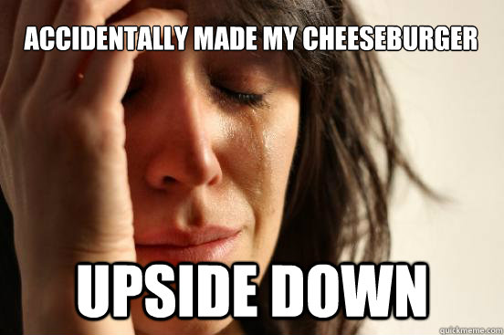 accidentally made my cheeseburger upside down  First World Problems