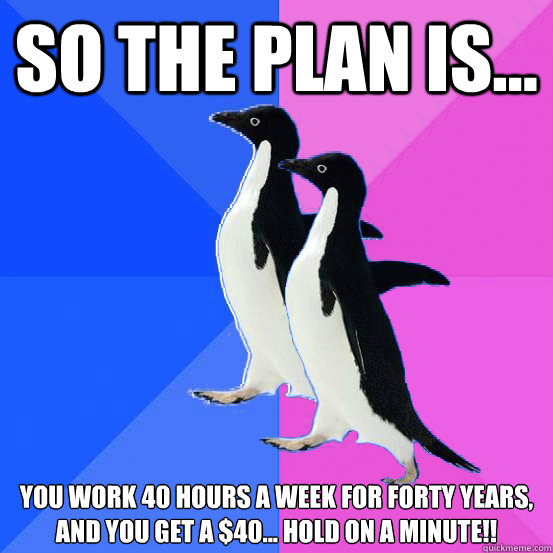 So the plan is... you work 40 hours a week for forty years,
and you get a $40... hold on a minute!!  Socially Awkward Couple