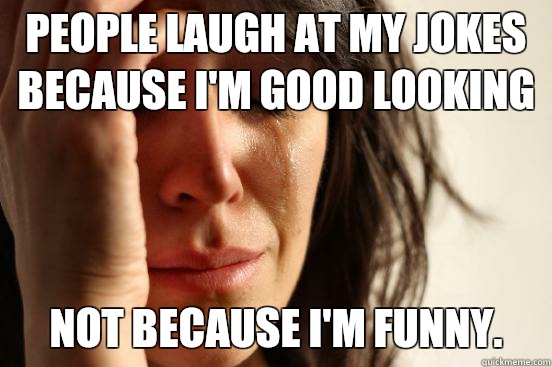 People laugh at my jokes because I'm good looking Not because I'm funny.  First World Problems