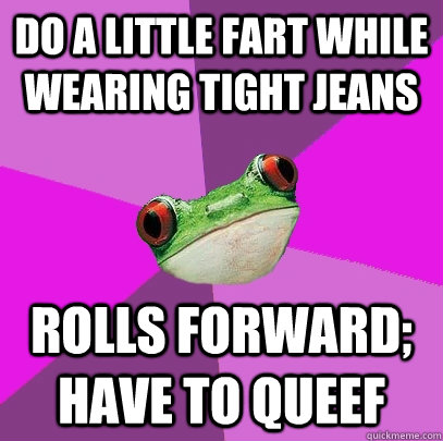 Do a little fart while wearing tight jeans Rolls forward; have to queef  Foul Bachelorette Frog
