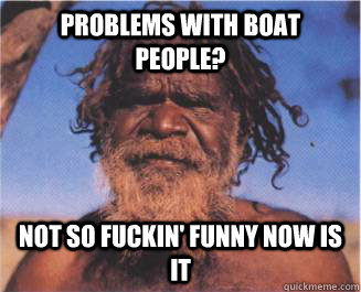 Problems with boat people? Not so fuckin' funny now is it   Aboriginal