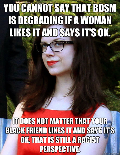 You cannot say that BDSM is degrading if a woman likes it and says it's ok. It does not matter that your black friend likes it and says it's ok, that is still a racist perspective. - You cannot say that BDSM is degrading if a woman likes it and says it's ok. It does not matter that your black friend likes it and says it's ok, that is still a racist perspective.  Hipster Feminist