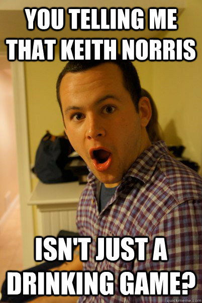 You telling me that keith norris Isn't just a drinking game? - You telling me that keith norris Isn't just a drinking game?  Surprised Stu