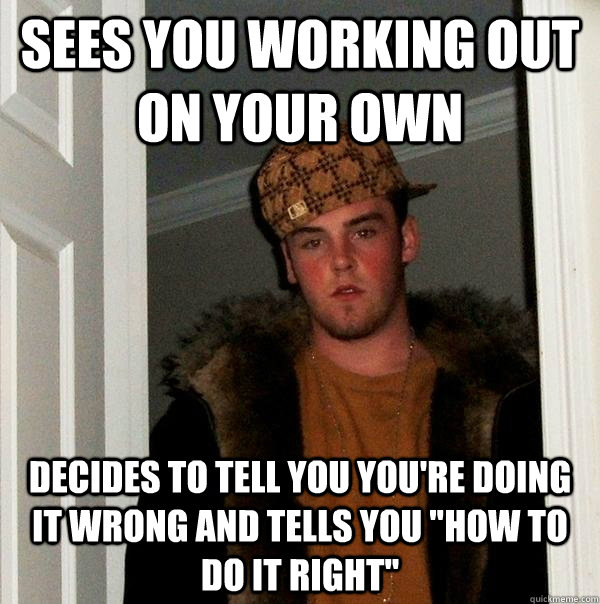 Sees you working out on your own Decides to tell you you're doing it wrong and tells you 