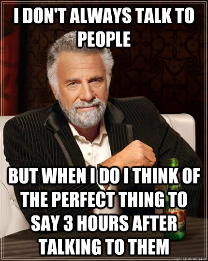 I don't always talk to people  but when I do I think of the perfect thing to say 3 hours after talking to them  The Most Interesting Man In The World