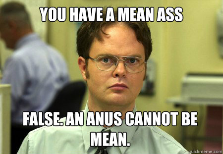 you have a mean ass False. An anus cannot be mean.  Dwight