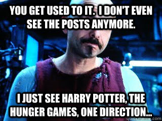 You get used to it.  I don't even see the posts anymore. I just see Harry Potter, The hunger games, one direction... - You get used to it.  I don't even see the posts anymore. I just see Harry Potter, The hunger games, one direction...  Cypher