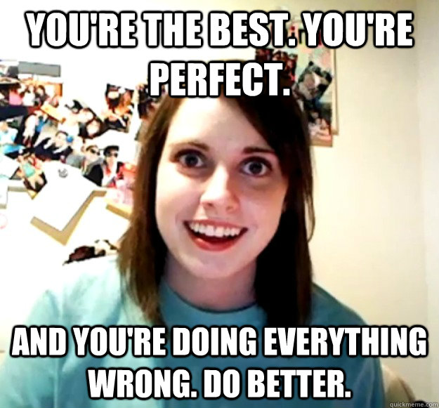 You're the best. You're perfect. And you're doing everything wrong. Do better. - You're the best. You're perfect. And you're doing everything wrong. Do better.  Overly Attached Girlfriend