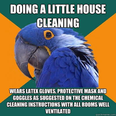 Doing a little house cleaning Wears latex gloves, Protective Mask and goggles as suggested on the chemical cleaning instructions with all rooms well ventilated  Paranoid Parrot