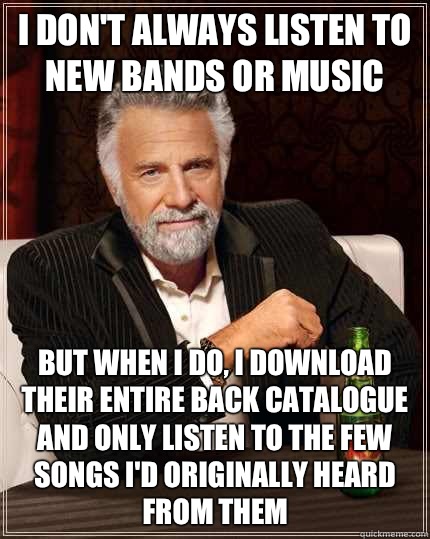 I don't always listen to new bands or music but when I do, I download their entire back catalogue and only listen to the few songs i'd originally heard from them  - I don't always listen to new bands or music but when I do, I download their entire back catalogue and only listen to the few songs i'd originally heard from them   The Most Interesting Man In The World