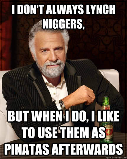 I don't always lynch niggers,  but when i do, i like to use them as pinatas afterwards  The Most Interesting Man In The World