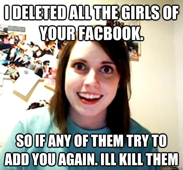 I deleted all the girls of your facbook. so if any of them try to add you again. ill kill them  Overly Attached Girlfriend