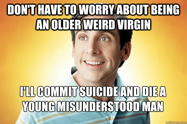 Don't have to worry about being an older weird virgin I'll commit suicide and die a young misunderstood man  40 year old virgin
