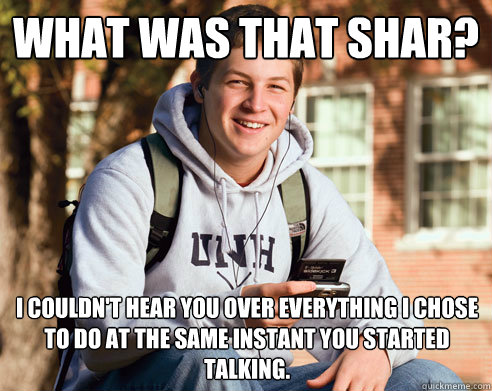 What was that shar?  i couldn't hear you over everything i chose to do at the same instant you started talking.  College Freshman