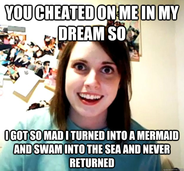 You cheated on me in my dream so I got so mad I turned into a mermaid and swam into the sea and never returned  Overly Attached Girlfriend