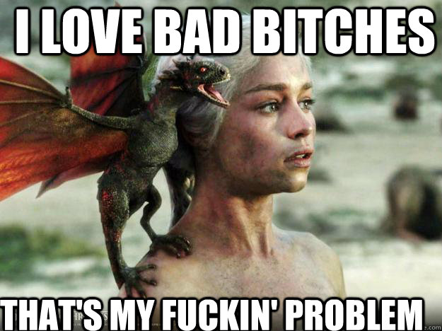 I love bad bitches that's my fuckin' problem  Daenerys Targaryen