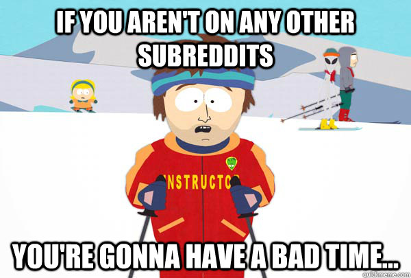 If you aren't on any other subreddits You're gonna have a bad time...  Super Cool Ski Instructor