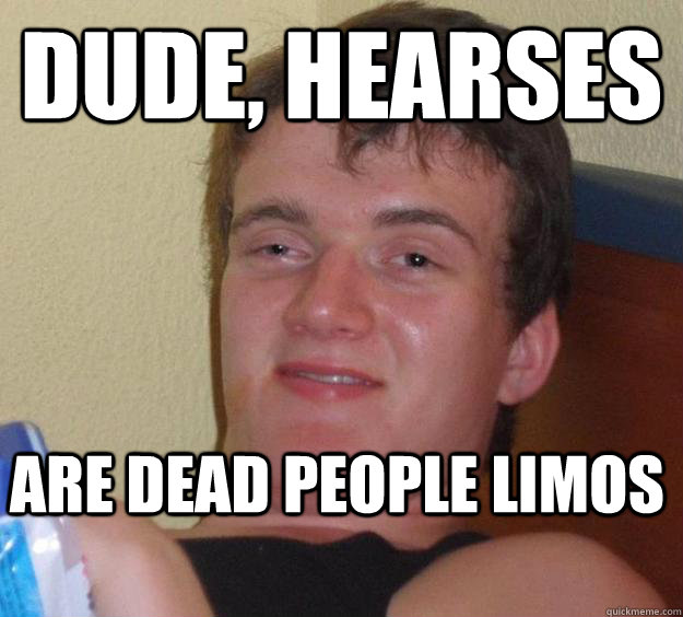 Dude, Hearses  are dead people limos  10 Guy